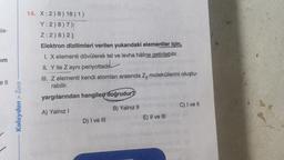 la-
im
ell
Kolaydan > Zora
14. X:2) 8) 18) 1)
Y:2) 8) 7)|
Z:2)8)2)
Elektron dizilimleri verilen yukarıdaki elementler için,
I. X elementi dövülerek tel ve levha hâline getirilebilir.
II. Y ile Z ayni periyottadır
III. Z elementi kendi atomları arasında Z, moleküllerini oluştu-
rabilir.
yargılarından hangileri doğrudur?
A) Yalnız I
D) I ve III
B) Yalnız II
E) II ve III
C) I ve II