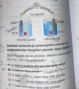 4.
Zn(k)
Anot
25 °C
mmmmmm
1
V
mmmmmm
Tuz köprüsü
inte
GMA
1 M ZnSO (suda)
2
→ Ag(k)
25 °C
1 M HCl(suda)
Şekildeki sistemde pil potansiyelini artırmak için
aşağıdakilerden hangisini yapmak uygun
değildir?
(Zn(OH) suda çok az çözünür, elektron verme eğilimler
(Zn> H₂> Cu> Ag şeklindedir.)
A) 2. kaba 6 molarlık HCL çözeltisi ilave etmek
B) 1. kaba su ilave etmek aneta
C) 2. kaba Cu(NO3) katısı ilave edip çözmek
D) 2. kaba 0,1 M 100 mililitre HCI ilave etmek
E) 1. kaba KOH katısı ilave edip çözmek
6.