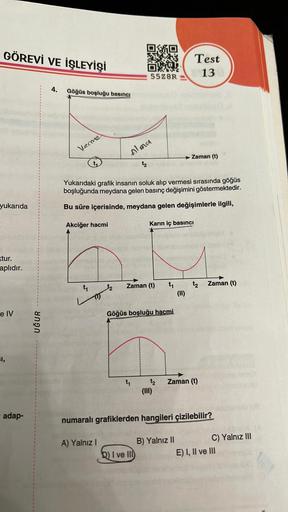 GÖREVİ VE İŞLEYİŞİ
yukarıda
xtur.
aplıdır.
e IV
I,
adap-
UĞUR
4. Göğüs boşluğu basıncı
Verme
¹₂
A) Yalnız I
OMO
OX
55Z8R
Almer
Yukarıdaki grafik insanın soluk alıp vermesi sırasında göğüs
boşluğunda meydana gelen basınç değişimini göstermektedir.
Bu süre i