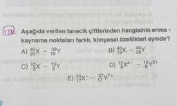 mals
pipinoy leignert
178. Aşağıda verilen tanecik çiftlerinden hangisinin erime -
kaynama noktaları farklı, kimyasal özellikleri aynıdır?
A) 40x - 39Y
bos
arve B) 40X - 40
201
19
191
20
C) ¹2x - 13y
brau
D) 12x4-12y2+
E) 35X - 37Y7+