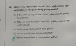 ?
11. İslamiyet'in kabulünden önceki Türk edebiyatıyla ilgili
aşağıdakilerin hangisinde bilgi yanlışı vardır?
A) Sığır, şölen ve yuğ törenleri şiirlerin söylenmesine zemin
hazırlamıştır.
B) Mitler ve tarihî hadiseler, metinlerin şekillenmesine kay-
naklık etmiştir.
C) Budizmin ve Maniheizm'in etkisi görülür.
D) Kahramanlık teması sıklıkla işlenmiştir.
E) Yerlilik ön planda olup tercüme eser yoktur.