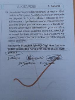 A KİTAPÇIĞI
13. Karadeniz Ekonomik İşbirliği Örgütü 25 Haziran 1992
tarihinde Türkiye'nin öncülüğünde kurulan ekonomik
ve bölgesel bir örgüttür. Merkezi İstanbul'da olan
KEİ'nin amacı, üye ülkelerin mevcut potansiyellerinin
yanı sıra coğrafi yakınlık ve ekonomik anlamda bir-
birlerini tamamlayan özelliklerinden yararlanmaktır.
Böylece üye ülkeler arasında ekonomik, teknolojik
ve sosyal ilişkilerin geliştirilmesi sağlanacak ve Ka-
radeniz Havzası bir barış, istikrar ve refah bölgesi
haline gelecektir.
5. Deneme
Karadeniz Ekonomik İşbirliği Örgütüne üye aşa-
ğıdakı ülkelerden hangisinin Karadeniz'e kıyısı
yoktur?
ALUkrayna
Yunanistaner Rusya
D) Bulgaristan E) Gürcistan