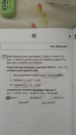 -free 18 96 01
R-CASTELL
O
Fen Bilimleri
16. Sabit hacimli üç ayrı cam kaptan 1.'sinde m₁ gram SO₂
gazı, 2.'sinde m₂ gram H₂ gazi ve 3.sünde m3 gram CH4
gazı aynı sıcaklıkta bulunmaktadır.
D) Ive III
Kaplardaki gaz basınçları arasındaki ilişki P₁ = P₂ = P3