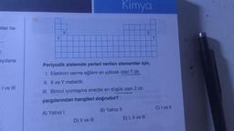 tler ha-
T.
eydana
I ve III
10.
Y
X
Kimya
D) II ve III
Periyodik sistemde yerleri verilen elementler için,
1. Elektron verme eğilimi en yüksek olan T dir.
II. X ve Y metaldir.
III. Birinci iyonlaşma enerjisi en düşük olan Z dir.
yargılarından hangileri doğrudur?
A) Yalnız I
B) Yalnız II
N
E) I, II ve III
T
C) I ve II