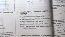 Y
ilen elementler için
ardır.
şturabilir.
bulutu tarafından uy-
m çekirdeği tarafından
ilgisi negatif (-) işa-
Kolaydan> Zora
DZ
X
EYX
Z
6.
11 Na, 19K, 12Mg ve 17Cl atomları için aşağıdakilerden
si yanlıştır?
ilk dört iyonlaşma enerjisi v
den değerlik elektron sayıs
hangisidir?
A) X-Y
**
A) İyonlaşma enerjisi en büyük olan Cl dir.
B) K ve Cl arasında oluşan bileşiğin iyonik karakteri en fa
C) Erime noktası en büyük olan Mg dur.
D) Cl elementi oda şartlarında katı hâlde bulunur.
E) Na, K ve Mg elementleri atomik hâlde bulunurken Cle X+ 730 kJ → X (g) +
ti diatomik hâlde bulunur.
1470 kJ →
X²+
(g)
T
Aşağıdaki denklemlerde ü
mu ile X in iyonlarından
li enerji miktarları verilmi
X²+
899
(g)
+³+
D) X-Z
+3557 kJ →
x³+
(g)
+21079 kJ → X4+
7. Periyodik tabloda soy gazlardan bir önce gelen elem Buna göre, X elementi
(g)