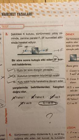 I HAREKET YASALARI
. TEST
ti
r.
3. Şekildeki K kutusu, sürtünmesiz yatay ze-
minde, zemine paralel F, 2F kuvvetleri etki-
sinde hareket ediyor.
Palme Yayınevi
yargılarında
doğru olur.
Yalnız I
Ka
Bir süre sonra kutuya etki eden 2F kuv-
veti kaldırılırsa;
1. Kutu bir süre düzgün yavaşlar.
XII. Kutunun ivmesinin büyüklüğü azalır.
111. Kutu sabit hızla hareketine devam eder.
Il ve III
ofer
ÖRNEK
Sürtünmesiz
makta olan
leme paralel
-F süreyle çekin
Yalnız II
E) I ve til
belirtilenlerden hangileri III.5. s sone
m/s dir.
ve ll
DE 01/
3 kg
uran 4. Sürtünmesiz yatay düzlemde K, L ve M ku-
olan
tularına etki eden net kuvvet ile kutuların
Buna göre;
1. Cismin iv
3 m/s2 di
11. Cisim 5
zlanır.
yargılarında
A) Yalnız I
C) I ve Ill
ÇÖZÜM
1. F=m
a = 3.a