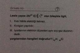 örnek-10
Lewis yapısı 2A1³* 3[:5:1² olan bileşikle ilgili,
1. Katı hâlde elektriği iletmez.
II. Kırılgan yapılıdır.
III. İyonlarının elektron düzenleri aynı soy gaz düzenin-
dedir.
yargılarından hangileri doğrudur? (Al, 16S)