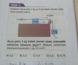 Örnek-3
Şekildeki düzenekte 4 kg ve 3 kg kütleli cisimler sabit
hızla hareket ediyor.
F-50N
A) 0,2
B) 0,3
4 kg
20= 7.a
to
Buna göre, 4 kg kütleli cisimle yüzey arasındaki
sürtünme katsayısı kaçtır? (Makara sürtünmesi
önemsenmeyecektir.) (g=10 m/s²)
C) 0,4 D) 0,5 E) 0,75
f₁ = king
V sabit
3 kg