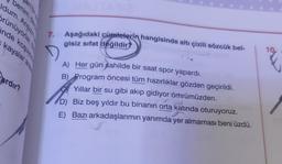 dum. Angiz
rünüyorlar.
inde koşuyo
kayalar ara
benim de
Pardır?
7.
D
Aşağıdaki cümlelerin hangisinde altı çizili sözcük bel-
gisiz sifat değildir?
A) Her gün sahilde bir saat spor yapardı.
B) Program öncesi tüm hazırlıklar gözden geçirildi.
Yıllar bir su gibi akıp gidiyor ömrümüzden.
D) Biz beş yıldır bu binanın orta katında oturuyoruz.
E) Bazı arkadaşlarımın yanımda yer almaması beni üzdü.
10