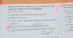 7. Brom atomlarının oluşturduğu Br, molekülü ile ilgili
aşağıdaki ifadelerden hangisi yanlıştır?
(6C, 17CI ve 35Br)
Atomları arasında apolar kovalent bağ içerir.
Apolar moleküldür.
Yoğun fazda molekülleri arasında London kuvvetleri
bulunur.
LLETA
Let
Gazelti
Br₂ SIVISI ile CCl4 SIVISI emülsiyon oluşturur.
E) Aynı koşullarda kaynama noktası Cl₂'den yüksektir.
ē
è say151?
olhiseden
11.Oda koşullar
mesi olayı il
ADH₂O mc
ları ise
BY Iyon-di
NaCl
nür.
LE
iyon
nek
Be