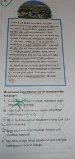 29.
Yapımı büyük ölçüde tamamlanan Ilısu Barajı
nedeniyle sular altında kalacak Hasankeyf'te kayalar
düşürülmeye başlandı. Önce dinamitle patlama
yapıldığı iddia edildi, ancak bölgeden edinilen
bilgilere göre patlatmayla değil, hidrolik ve mekanik
sistemle