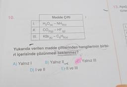 10.
1.
H.
III.
A) Yalnız I
Madde Çifti
H₂O(s) - NH3(s)
CO2(g) - HF
KBr (k) - C6H6(s)
Yukarıda verilen madde çiftlerinden hangilerinin birbi-
ri içerisinde çözünmesi beklenmez?
B) Yalnız II
D) I ve II
e) Yalnız III
Ell ve 'Ill
13. Aşağı
türler