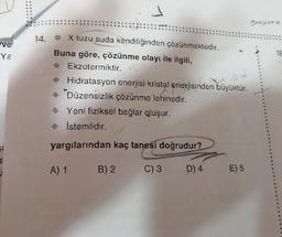 ve
Ya
2
14.
X tuzu suda kendiliğinden çözünmektedir.
Buna göre, çözünme olayı ile ilgili,
Ekzotermiktir.
Hidratasyon enerjisi kristal enerjisinden büyüktür.
Düzensizlik çözünme lehinedir.
◆ Yeni fiziksel bağlar qluşur.
◆ İstemlidir.
yargılarından kaç tanesi doğrudur?
C) 3 D) 4
A) 1
B) 2
E) 5
grosione
18