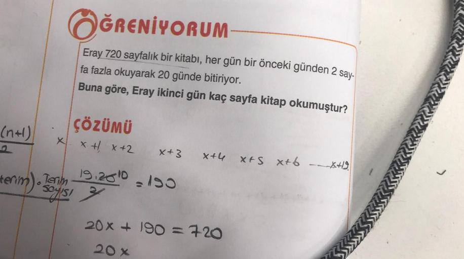 (n+1)
X
ÖĞRENİYORUM
Eray 720 sayfalık bir kitabı, her gün bir önceki günden 2 say-
fa fazla okuyarak 20 günde bitiriyor.
Buna göre, Eray ikinci gün kaç sayfa kitap okumuştur?
ÇÖZÜMÜ
x + x +2
terim). Bayisi
x+3 x+4 XFS X+6 --XH9
19.20 10 = 150
20x + 190 = 7