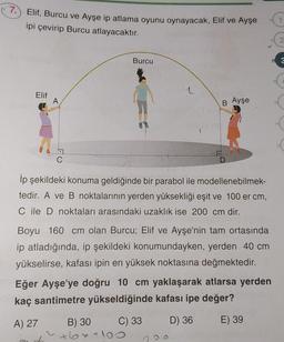 7. Elif, Burcu ve Ayşe ip atlama oyunu oynayacak, Elif ve Ayşe
ipi çevirip Burcu atlayacaktır.
Elif
A
A) 27
İp şekildeki konuma geldiğinde bir parabol ile modellenebilmek-
tedir. A ve B noktalarının yerden yüksekliği eşit ve 100 er cm,
C ile D noktaları arasındaki uzaklık ise 200 cm dir.
Boyu 160 cm olan Burcu; Elif ve Ayşe'nin tam ortasında
ip atladığında, ip şekildeki konumundayken, yerden 40 cm
yükselirse, kafası ipin en yüksek noktasına değmektedir.
at
Burcu
Eğer Ayşe'ye doğru 10 cm yaklaşarak atlarsa yerden
kaç santimetre yükseldiğinde kafası ipe değer?
C) 33
D) 36
E) 39
B Ayşe
B) 30
·6x+10
3