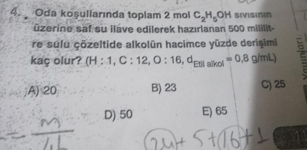 Oda koşullarında toplam 2 mol C₂H5OH SIVISının
üzerine saf su ilave edilerek hazırlanan 500 mililit-
re sulu çözeltide alkolün hacimce yüzde derişimi
kaç olur? (H: 1, C: 12, 0:16, detil alkol = 0,8 g/mL)
B) 23
C) 25
A) 20
M
D) 50
E) 65
Out Stabts
nları