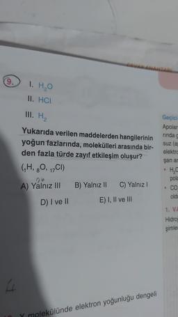 9.
I
1. H₂O
II. HCI
III. H₂
Yukarıda verilen maddelerden hangilerinin
yoğun fazlarında, molekülleri arasında bir-
den fazla türde zayıf etkileşim oluşur?
(₁H, 8O, 17CI)
A) Yalnız III
D) I ve II
B) Yalnız II C) Yalnız I
E) I, II ve III
Y molekülünde elektron yoğunluğu dengeli
Geçici
Apolar
rinda g
suz (a
elektro
şan ar
H₂O
pola
CO.
oldu
●
1. VA
Hidroj
şimler