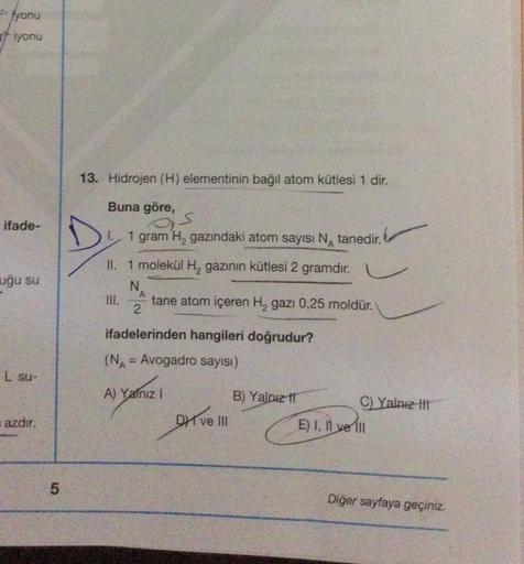 2- yonu
iyonu
ifade-
uğu su
L su-
azdır.
5
13. Hidrojen (H) elementinin bağıl atom kütlesi 1 dir.
Buna göre,
D
Os
1 gram H₂ gazındaki atom sayısı N tanedir.
II. 1 molekül H₂ gazının kütlesi 2 gramdır.
N
III.
A
2
tane atom içeren H₂ gazi 0,25 moldür.
ifadel