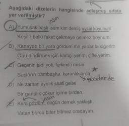 Aşağıdaki dizelerin hangisinde adlaşmış sifata
yer verilmiştir?
A) Yumuşak başlı isem kim demiş uysal koyunum
insa
Kesilir belki fakat çekmeye gelmez boynum.
B) Kanayan bir yara gördüm mü yanar ta ciğerim
Onu dindirmek için kamçı yerim, çifte yerim.
Gecenin tadı yok, farkında mısın
Saçların bambaşka, karanlıklarda
b
D) Ne zaman ayrılık saati gelse
geceler de
Bir gariplik çöker içime birden.
inson
Kara gözlüm, düğün dernek yaklaştı.
Vatan borcu biter bitmez oradayım.