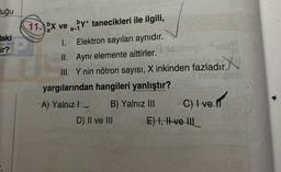 Huğu
Haki
ir?
11. bx ve by tanecikleri ile ilgili,
a-1
1.
Elektron sayıları aynıdır.
12
II.
Aynı elemente aittirler.
III. Y nin nötron sayısı, X inkinden fazladır.
yargılarından hangileri yanlıştır?
A) Yalnız
B) Yalnız III C) I ve f
E) I, II ve III
D) II ve III