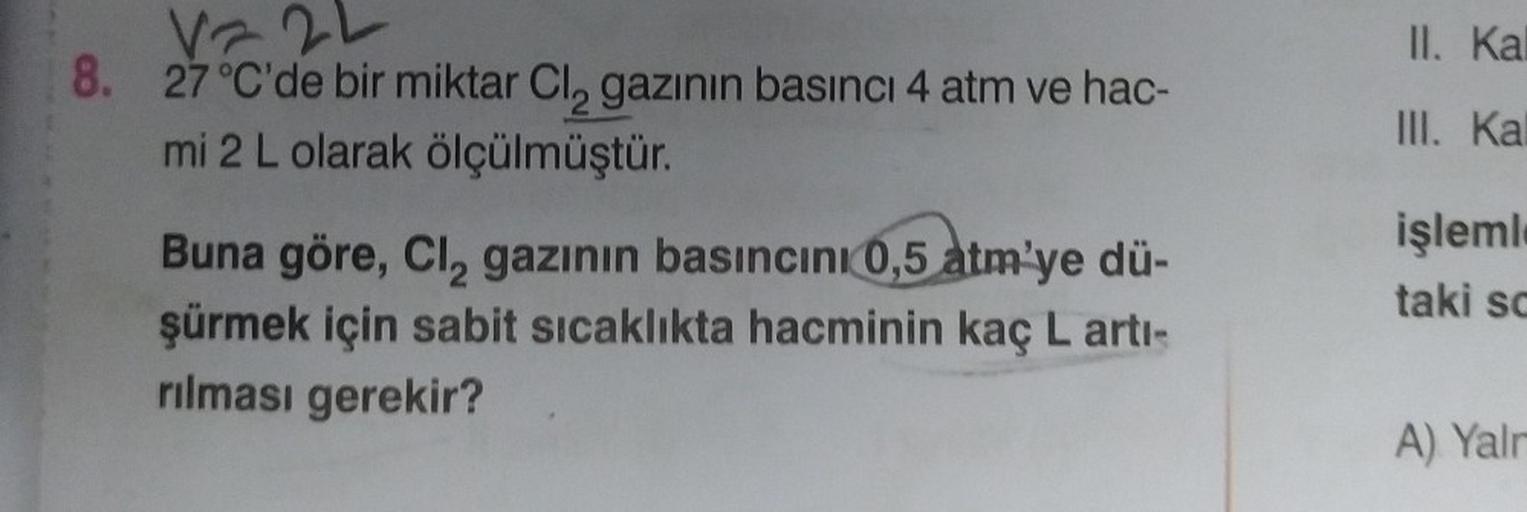 Vz2L
8. 27 °C'de bir miktar Cl₂ gazının basıncı 4 atm ve hac-
mi 2 L olarak ölçülmüştür.
Buna göre, Cl₂ gazının basıncını 0,5 atm'ye dü-
şürmek için sabit sıcaklıkta hacminin kaç L artı-
rılması gerekir?
II.
Kal
III. Kal
işleml
taki sc
A) Yalr