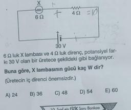 X
(ww
60
t
+
452 =10
30 V
6 9 luk X lambası ve 4 2 luk direnç, potansiyel far-
kı 30 V olan bir üretece şekildeki gibi bağlanıyor.
Buna göre, X lambasının gücü kaç W dir?
(Üretecin iç direnci önemsizdir.)
A) 24 B) 36
C) 48 D) 54
10 Sınıf eis FİZİK Soru Bankası
E) 60