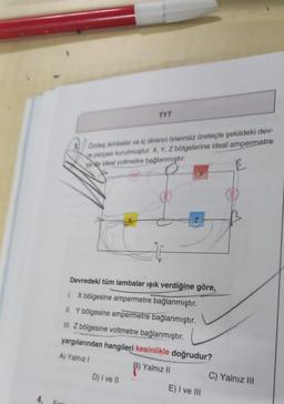 4.
Fori
TYT
Özdeş lambalar ve iç direnci önemsiz üreteçle şekildeki dev-
re parçası kurulmuştur. X, Y, Z bölgelerine ideal ampermetre
vada ideal voltmetre bağlanmıştır.
Devredeki tüm lambalar ışık verdiğine göre,
1. X bölgesine ampermetre bağlanmıştır.
II. Y bölgesine ampermetre bağlanmıştır.
III. Z bölgesine voltmetre bağlanmıştır.
yargılarından hangileri kesinlikle doğrudur?
A) Yalnız I
Yalnız II
D) I ve II
E) I ve III
C) Yalnız III