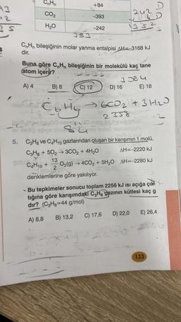 93
42
3 S
E
CO₂
the C
H₂O
A) 4
CF Co Hy
(D)
Tel ristiry
183
CH₁ bileşiğinin molar yanma entalpisi AH=-3168 kJ
dir.
008/X
Buna göre C₂H bileşiğinin bir molekülü kaç tane
atom içerir?
3384
E) 18
+84
B) 8
C4H10 +
-393
C) 12
-242
242
X²6D
1332
su
5. C3H₂ ve C4H10 gazlarından oluşan bir karışımın 1 molü,
C3H8 +502 →3CO₂ + 4H₂O
AH=-2220 kJ
13
0280
O₂(g) → 4CO2+ 5H₂O AH=-2280 kJ
OST2 (0
OSAS2
denklemlerine göre yakılıyor.
D) 16
6CO₂ + 3H₂J
2358
B) 13,2 C) 17,6
xông ti
- Bu tepkimeler sonucu toplam 2256 kJ ısı açığa çık
tığına göre karışımdaki C3H, gazının kütlesi kaç g
dir? (C3H₂=44 g/mol)
A) 8,8
D) 22,0
E) 26,4
133