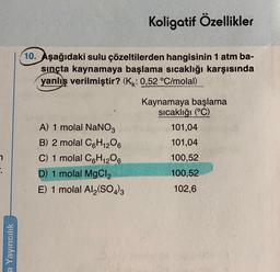 a Yayıncılık
Koligatif Özellikler
10. Aşağıdaki sulu çözeltilerden hangisinin 1 atm ba-
sınçta kaynamaya başlama sıcaklığı karşısında
yanlış verilmiştir? (K: 0,52 °C/molal)
A) 1 molal NaNO3
B) 2 molal C6H12O6
C) 1 molal C6H₁2O6
D) 1 molal MgCl₂
E) 1 molal Al₂(SO4)3
Kaynamaya başlama
sıcaklığı (°C)
101,04
101,04
100,52
100,52
102,6