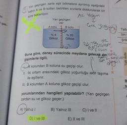 Yan geçirgen zarla eşit bölmelere ayrılmış aşağıdaki
kabin A ve B kollan belirtilen sıvılarla doldurularak bir
süre bekleniyor.
Az Yoğun
↓
Yarı geçirgen
zar
%4
Glikoz
B kolu
A) Yalnız I
% 20
Glikoz
D) I ve III
1₂²
Buna göre, deney sürecinde meydana gelecek de leve
B
ğişimlerle ilgili,
52 cons
si
CA
İki ortam arasındaki glikoz yoğunluğu aktif taşıma
ile eşitlenir.
B kolundan A koluna glikoz geçişi olur.
A kolundan B koluna su geçişi olur.
Esrise de
Bargellor
fokor
C
ank yoğus
yorumlarından hangileri yapılabilir? (Yarı geçirgen
zardan su ve glikoz geçer.)
B) Yalnız III
C) I ve II
E) II ve III
Î
Tatlı
bin w
gida
M
Tatlı suda