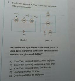 7. Şekil I deki devrede X, Y ve Z lambaları eşit parlak-
likta ışık vermektedir.
X
fillllll
llllll
tr
V
Şekil - I
Z
Fillllll
V13
X
fumu
Y
www
V Z
Şekil - II
Bu lambalarla aynı üreteç kullanılarak Şekil - ||
deki devre kurulursa lambaların parlaklıkları ön-
ceki duruma göre nasıl değişir?
A) X ve Y nin parlaklığı azalır, Z ninki değişmez.
B) X ve Y nin parlaklığı değişmez, Z ninki artar.
C) X ve Y nin parlaklığı artar, Z ninki azalır.
D) Üçünün parlaklığı da artar.
E) Üçünün parlaklığı da değişmez.