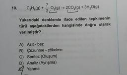 7
10. C₂H6(g) + O₂(g) → 2CO₂(g) + 3H₂O(g)
22(9)-
2L
L
Yukarıdaki denklemle ifade edilen tepkimenin
türü aşağıdakilerden hangisinde doğru olarak
verilmiştir?
A) Asit - baz
B) Çözünme - çökelme
C) Sentez (Oluşum)
D) Analiz (Ayrışma)
EY Yanma