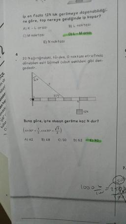 ÇE
ni sö¹
ediyor'
nlatır
en har
emdeki
çok" s
kullar
4
ip en fazla 12N luk gerilmeye dayanabildiği-
ne göre, top nereye geldiğinde ip kopar?
A) K - L arası
B) L noktası
C) M noktası
D) L-M arası
E) N noktası
20 N ağırlığındaki, türdes, 0 noktası etrafinda
dönebilen esit bölmeli çubuk sekildeki gibi den-
gededir.
60
30%
Buna göre, ipte oluşan gerilme kaç N dur?
(sin 30° - 1. cos 30 -√3)
A) 42 B) 48
C) 50
10N
D) 62
E) 20
10000
E
7.
UD
= 250.
8.