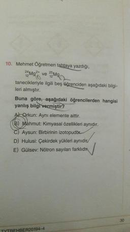 0
10. Mehmet Öğretmen tahtaya yazdığı,
22Mg2 ve Mg
tanecikleriyle ilgili beş öğrenciden aşağıdaki bilgi-
leri almıştır.
Buna göre, aşağıdaki öğrencilerden hangisi
yanlış bilgi vermiştir?
AQrkun: Aynı elemente aittir.
B) Mahmut: Kimyasal özellikleri aynıdır.
Aysun: Birbirinin izotopudur.
D) Hulusi: Çekirdek yükleri aynıdır
E) Gülsev: Nötron sayıları farklıdı
TYTREHBER20194-4
30