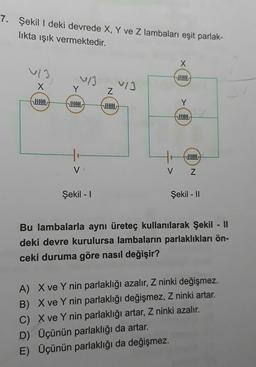 7. Şekil I deki devrede X, Y ve Z lambaları eşit parlak-
likta ışık vermektedir.
X
~/3
llllll
V
Şekil - I
VIJ
Z
llllll
X
fllllll
llllll
llllll
Z
Şekil - II
Bu lambalarla aynı üreteç kullanılarak Şekil - II
deki devre kurulursa lambaların parlaklıkları ön-
ceki duruma göre nasıl değişir?
A) X ve Y nin parlaklığı azalır, Z ninki değişmez.
B) X ve Y nin parlaklığı değişmez, Z ninki artar.
C) X ve Y nin parlaklığı artar, Z ninki azalır.
D) Üçünün parlaklığı da artar.
E) Üçünün parlaklığı da değişmez.