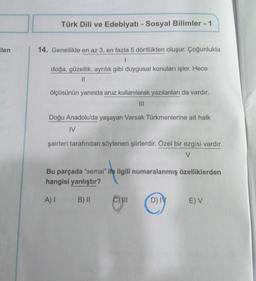 ilen
Türk Dili ve Edebiyatı - Sosyal Bilimler - 1
14. Genellikle en az 3, en fazla 5 dörtlükten oluşur. Çoğunlukla
1
doğa, güzellik, ayrılık gibi duygusal konuları işler. Hece
||
ölçüsünün yanında aruz kullanılarak yazılanları da vardır.
|||
Doğu Anadolu'da yaşayan Varsak Türkmenlerine ait halk
IV
şairleri tarafından söylenen şiirlerdir. Özel bir ezgisi vardır.
V
Bu parçada "semai" ile ilgili numaralanmış özelliklerden
hangisi yanlıştır?
A) I B) II
CHII
D) IV
E) V