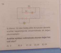 12.
692
www
39
www.A
V
B) 8
İç direnci 192 olan özdeş piller ile kurulan devrede
anahtar kapatıldığında ampermetrede 4A değeri
okunmaktadır.
Anahtar açıkken voltmetrede okunan değer kaç
volt olur?
A) 4
C) 16 D) 20 E) 24