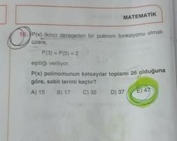 MATEMATİK
16. P(x) ikinci dereceden bir polinom fonksiyonu olmak
üzere,
P(3)=P(5) = 2
eşitliği veriliyor.
P(x) polinomunun katsayılar toplamı 26 olduğuna
göre, sabit terimi kaçtır?
A) 15 B) 17
C) 32 D) 37
E) 47