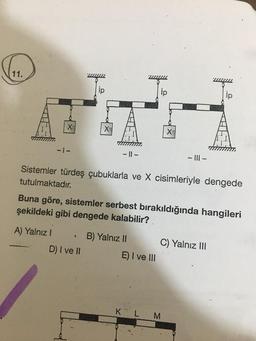 11.
-1-
A) Yalnız I
X
.
-||-
Sistemler türdeş çubuklarla ve X cisimleriyle dengede
tutulmaktadır.
D) I ve II
Buna göre, sistemler serbest bırakıldığında hangileri
şekildeki gibi dengede kalabilir?
B) Yalnız II
X
E) I ve III
-|||-
L M
C) Yalnız III