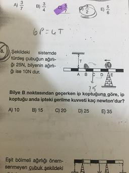 8.
A)
3/1
34
6P=UT
Şekildeki sistemde
türdeş çubuğun ağırlı-
ğı 25N, bilyenin ağırlı-
ğı ise 10N dur.
T
Eşit bölmeli ağırlığı önem- .
senmeyen çubuk şekildeki
N/A
A B C D
56
25
Bilye B noktasından geçerken ip koptuğuna göre, ip
koptuğu anda ipteki gerilme kuvveti kaç newton'dur?
B) 15 C) 20. D) 25-
A) 10
E) 35
E
F