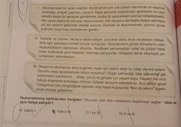 N
1.
Okumak basit bir eylem değildir. Kendi içinde pek çok anlamı barındıran en başında
anlamayı, empati yapmayı, yazarın hayal gücünde kaybolmayı gerektiren bir nevi
kendini başka bir aynadan görebilmek, başka bir pencereden çevreyi izleyebilmektir.
Her yazar başka bir yol açar okuyucusuna. Her okuyucu da başka başka adımlarla
yol alır yazarın götürmek istediği sonuca. Duymak ve duyumsamak, yazının içinde
yoğrulan düşünceyi özümsemek gerekir.
II. Yazarlar ve çizerler, okullara davet ediliyor. Çocuklar daha önce okudukları hikâye-
lerle ilgili, yazarlara incelikli sorular soruyorlar. İllüstratörlerin görsel dünyalarını nasıl
oluşturduklarını öğrenmek istiyorlar. Sevdikleri kahramanları onlar da çiziyor hatta
onları kullanarak yeni hikâyeler üretmeye çalışıyorlar. Hikâyeler tekrar okunuyor, yo-
rumlanıyor, sahneleniyor...
III. Okuyoruz okumasına ama bugünkü insan için yeterli değil bu kitap okuma eylemi.
Durumu neye benzetiyorum biliyor musunuz? Organ yetmezliği, kalp yetmezliği gibi
söylemlerin içeriklerine.... Kitap, çocuk ve gençler için yaşam koçu. Hayatın her türlü
hâliyle kitaplarda karşılaşıp zihinsel, kültürel deneyim edinebilirler. Ana dilimiz güzel
Türkçemize tüm zenginliğiyle egemen olup hayat koşusunda "Ben de varım!" diyebi-
lecek düzeye gelebilirler.
Numaralanmış metinlerden hangileri "Okumak, dilin tüm niteliklerini keşfetmeyi sağlar." sözü ile
aynı iletiye sahiptir?
A) Yalnız I.
Yalnız II.
C) I ve III
D) II ve III.