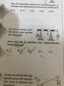 25
Bilye B noktasından geçerken ip koptuğuna göre, ip
koptuğu anda ipteki gerilme kuvveti kaç newton'dur?
A) 10
B) 15
C) 20.
D) 25
E) 35
Eşit bölmeli ağırlığı önem-
senmeyen çubuk şekildeki
gibi dengededir.
G₁₁
0. Türdeş eşit bölmeli 60N ağır-
lığındaki çubuk 50N ağırlığın-
daki cisim ile şekildeki gibi
dengededir
D) 3
T
T/////////m
7
ww/www////777
Buna göre, G G₂ ağırlıkları oranı aşağıdakilerden
hangisi olamaz?
A) - B)
dy
53°
T
G₂
E) 4