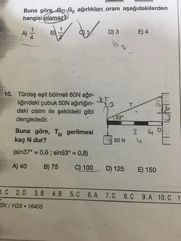 Buna göre, G G₂ ağırlıkları oranı aşağıdakilerden
hangisi olamaz?
der
A)
4
B)
10. Türdeş eşit bölmeli 60N ağır-
lığındaki çubuk 50N ağırlığın-
daki cisim ile şekildeki gibi
dengededir.
.
Buna göre, Tip gerilmesi
kaç N dur?
(sin37° = 0,6; sin53° = 0,8)
A) 40
B) 75
C) 100
1. C 2. D 3. B 4. B
ZiK/YGS 16405
D) 3
53°
50 N
D) 125
T
3
E) 4
4
4
E) 150
O
5. C 6. A 7.C 8. C 9. A 10. C 1