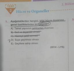 TEST
2 Hücre ve Organeller-
2. Bölüm
1. Aşağıdakilerden hangisi, bitki hücre duvarının
genel özelliklerinden biri değildir?
A) Temel yapısının selülozdan oluşması
B)-Gert ve dayanıktroimast
C) Hücreye şekil vermest
-D) Suya geçirimsiz olması
E) Geçitlere sahip olması
(2014 - LYS)
$
8
4
1
1