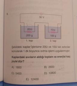 9.
2092
www
200 g
1. kap
30 V
1092
www
100 g
2. kap
Şekildeki kaplar içerisine 2092 ve 109 luk ısıtıcılar
konularak 1 dk boyunca ısıtma işlemi uygulanmıştır.
E) 12400
Kaplardaki sıvıların aldığı toplam ısı enerjisi kaç
joule'dür?
A) 1800
C) 5400
B) 2600
D) 10800