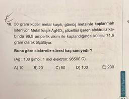 E
not on
10. 50 gram kütleli metal kaşık, gümüş metaliyle kaplanmak
isteniyor. Metal kaşık AgNO3 çözeltisi içeren elektroliz ka-
binda 96,5 amperlik akım ile kaplandığında kütlesi 71,6
gram olarak ölçülüyor.
Buna göre elektroliz süresi kaç saniyedir?
(Ag: 108 g/mol, 1 mol elektron: 96500 C)
A) 10
B) 20
C) 50
D) 100
E) 200
lom nhatjes risnusão sbulesdongH (3
Orbital Yayınları
1