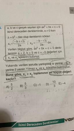 5.
a, b ve c gerçek sayıları için ax² + bx + c = 0
ikinci dereceden denkleminde, a + 0 iken
A = b² - 4ac olup denklemin kökleri
-b+√A
-b-√A
_X₁ =
dir.
2a
2a-
-
Verilen bilgiye göre, áx² + bx + c = 0 denk-
leminin a = 2, b = 5 ve c = -3 değerleri için
x₁ ve x, köklerini bulunuz.
A)
5/2
Yukarıda verilen soruda yanlışlıkla a yerine -3c
yerine 2 yazan Yılmaz x, ve x, köklerini bulmuştur.
Buna göre, x₁ + x3 toplamının en küçük değeri
kaçtır?
11
1
5
B)
3
-
X₂=
C) -1
D)
$X
10
E) -4
3
SX4 H
15
İkinci Dereceden Denklemler
var