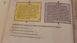 1. Metin
Köyden çıkmıştık sonunda. Bazı aile-
ler faytonlarla gidiyorlardı bazılarıysa
sırtlarında yükleriyle yürüyorlardı. Biz
de yürüyen gruba katıldık. Yanımda
bir kadın vardı. Bir elinde el kadar
bebeğini taşıyor, diğer eliyle ise küçük
çocuğunu tutuyordu. Gözlerindeki
yaşama arzusunu görebiliyordum.
Babam ve annemin aksine, bu kadın
azimle sarılmıştı hayata.
2. Metin
Kendime topluluktan biraz uzakta,
kafa dinleyebileceğim bir oyuk bul-
dum. Yere oturdum ve gökyüzüne
baktım. Akşamın güzelliğinde yıldızlar
ve ihtişamlı dolunay bana bakıyordu.
Hepsi birbirinden güzeldi ancak bütün
bunların arasında dikkatimi çeken
şey, o yıldız oldu. Diğerlerinden daha
parlak ve daha göz alıcıydı. Aynı bir
kraliçe arı gibi diğerlerinin yanında fark
.. ediliyordu
Aşağıdakilerden hangisi bu iki metnin ortak özelliklerinden biri değildir?
Deyimlere yer verilmiştir.
B) Karşılaştırmadan yararlanılmıştır.
C) Anlatım birinci kişi tarafından yapılmıştır.
D) Görme duyusuna ait ayrıntılara yer verilmiştir.
BL
C