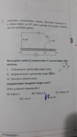 2.
Voltmetre, ampermetre, üreteç, dirençleri önemsiz K,
L iletken telleri ve XY bakır çubuğu ile kurulan elektrik
devresi şekildeki gibidir.
X
K teli
TYTÜD20226-1
O
Buna göre, halka O noktasından Y ucuna doğru kay-
dırılırsa,
I. Voltmetrenin gösterdiği değer artar.
II. Ampermetrenin gösterdiği değer alır.
III. Devrenin direnci artar.
L teli
yargılarından hangileri doğru olur?
(Pilin iç direnci önemsizdir.)
A) Yalnız I
D) I ve II
B) Yalnız II
ve III
V=
C) Yalnız III
S
4
33