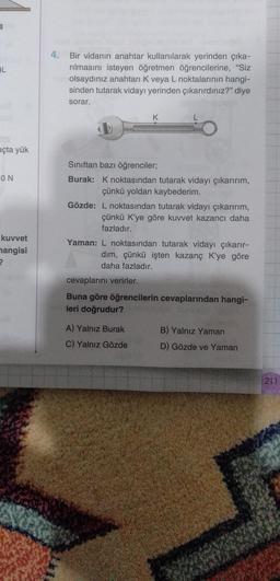 L
açta yük
ON
kuvvet
hangisi
?
4. Bir vidanın anahtar kullanılarak yerinden çıka-
rılmasını isteyen öğretmen öğrencilerine, "Siz
olsaydınız anahtarı K veya L noktalarının hangi-
sinden tutarak vidayı yerinden çıkarırdınız?" diye
sorar.
K
Sınıftan bazı öğrenciler;
Burak: K noktasından tutarak vidayı çıkarırım,
çünkü yoldan kaybederim.
Gözde: L noktasından tutarak vidayı çıkarırım,
çünkü K'ye göre kuvvet kazancı daha
fazladır.
Yaman: L noktasından tutarak vidayı çıkarır-
dim, çünkü işten kazanç K'ye göre
daha fazladır.
cevaplarını verirler.
Buna göre öğrencilerin cevaplarından hangi-
leri doğrudur?
A) Yalnız Burak
C) Yalnız Gözde
B) Yalnız Yaman
D) Gözde ve Yaman
211